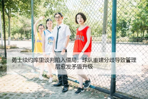 勇士续约库里谈判陷入僵局，球队重建分歧导致管理层愈发矛盾升级