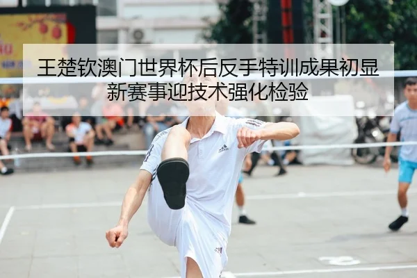 王楚钦澳门世界杯后反手特训成果初显 新赛事迎技术强化检验